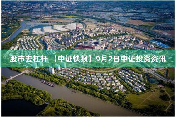 股市去杠杆 【中证快报】9月2日中证投资资讯