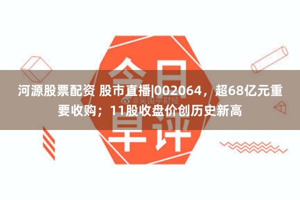 河源股票配资 股市直播|002064，超68亿元重要收购；11股收盘价创历史新高