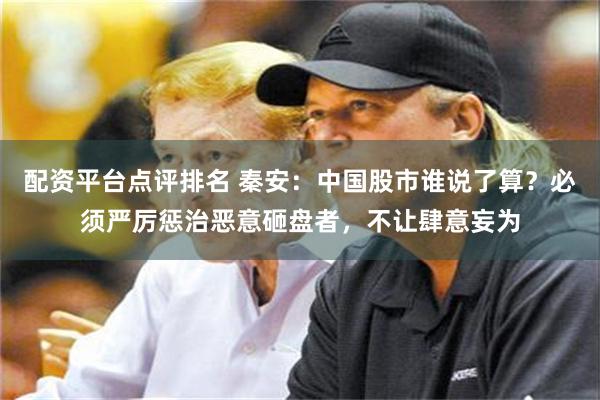 配资平台点评排名 秦安：中国股市谁说了算？必须严厉惩治恶意砸盘者，不让肆意妄为