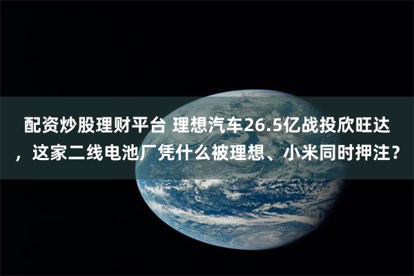 配资炒股理财平台 理想汽车26.5亿战投欣旺达,这家二线电池厂凭什么被理想、小米同时押注?