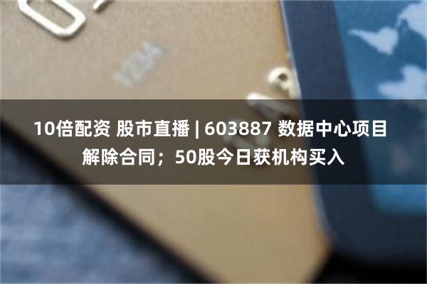 10倍配资 股市直播 | 603887 数据中心项目 解除合同；50股今日获机构买入