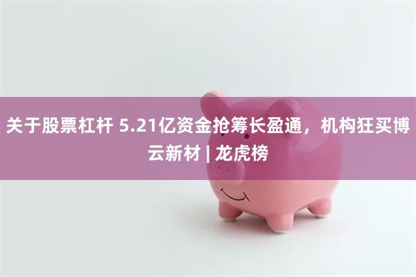 关于股票杠杆 5.21亿资金抢筹长盈通，机构狂买博云新材 | 龙虎榜