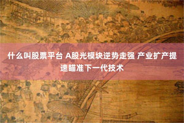 什么叫股票平台 A股光模块逆势走强 产业扩产提速瞄准下一代技术