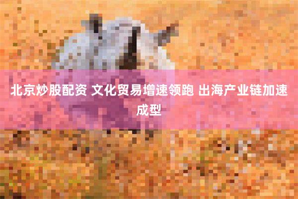 北京炒股配资 文化贸易增速领跑 出海产业链加速成型