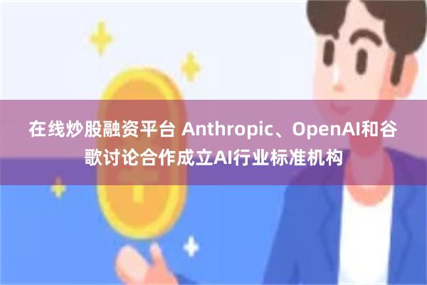 在线炒股融资平台 Anthropic、OpenAI和谷歌讨论合作成立AI行业标准机构