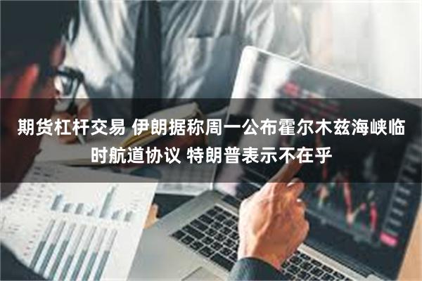 期货杠杆交易 伊朗据称周一公布霍尔木兹海峡临时航道协议 特朗普表示不在乎