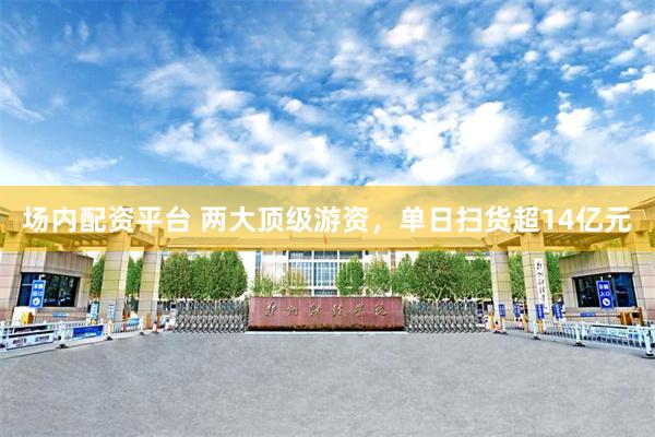 场内配资平台 两大顶级游资，单日扫货超14亿元
