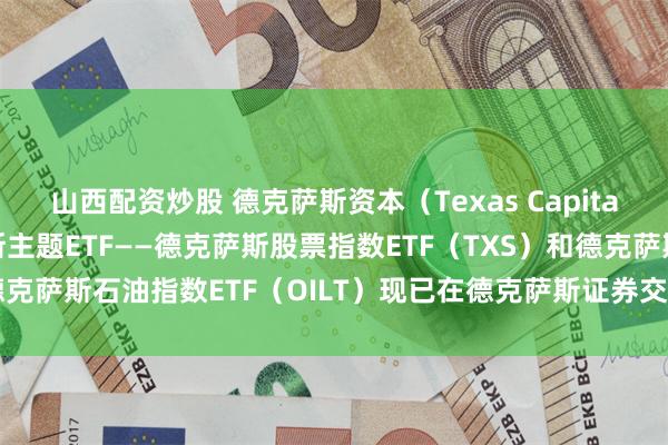 山西配资炒股 德克萨斯资本（Texas Capital）旗下的两只德克萨斯主题ETF——德克萨斯股票指数ETF（TXS）和德克萨斯石油指数ETF（OILT）现已在德克萨斯证券交易所（TXSE）上