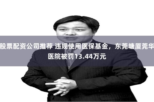 股票配资公司推荐 违规使用医保基金，东莞塘厦莞华医院被罚13.44万元