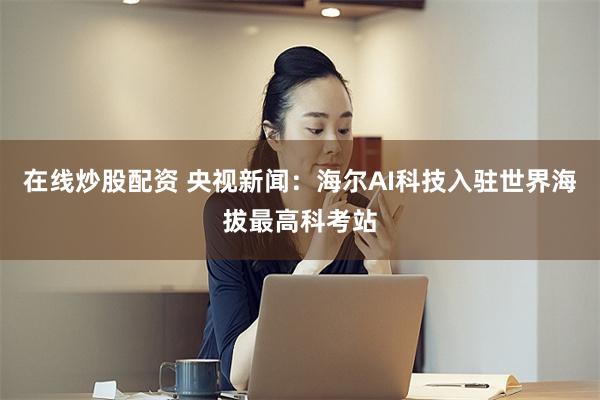 在线炒股配资 央视新闻：海尔AI科技入驻世界海拔最高科考站