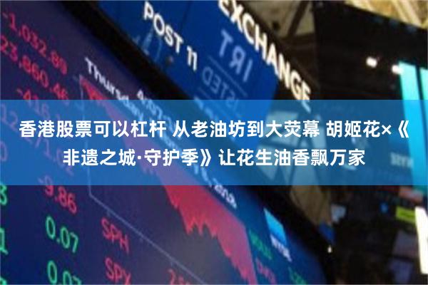 香港股票可以杠杆 从老油坊到大荧幕 胡姬花×《非遗之城·守护季》让花生油香飘万家