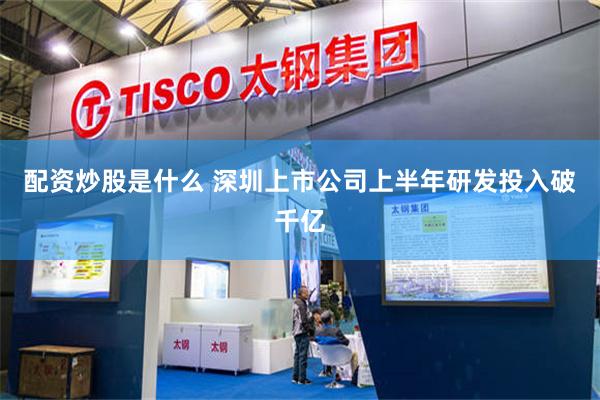 配资炒股是什么 深圳上市公司上半年研发投入破千亿