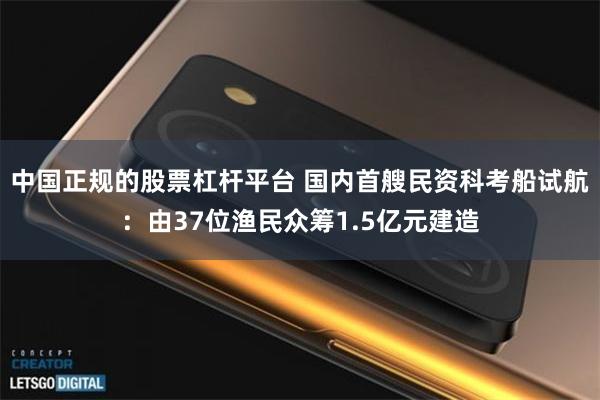 中国正规的股票杠杆平台 国内首艘民资科考船试航：由37位渔民众筹1.5亿元建造