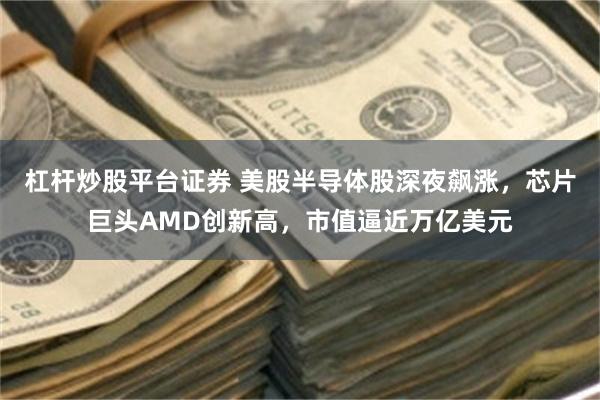 杠杆炒股平台证券 美股半导体股深夜飙涨,芯片巨头AMD创新高,市值逼近万亿美元