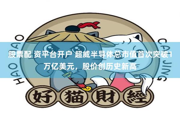 股票配 资平台开户 超威半导体总市值首次突破1万亿美元，股价创历史新高