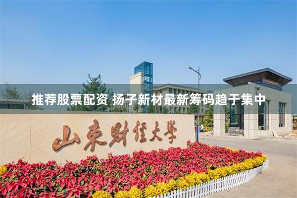 推荐股票配资 扬子新材最新筹码趋于集中