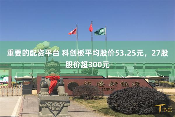 重要的配资平台 科创板平均股价53.25元，27股股价超300元