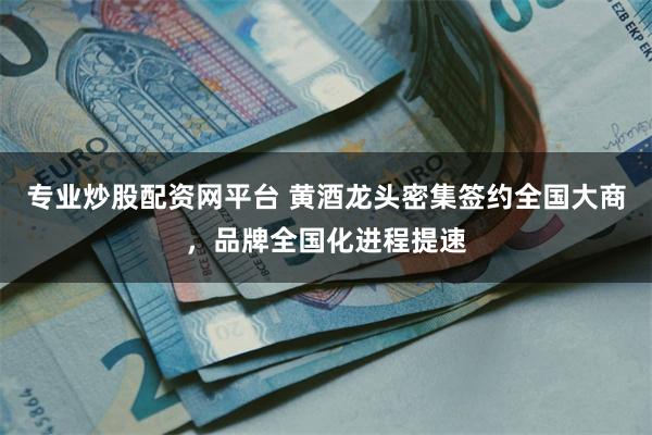 专业炒股配资网平台 黄酒龙头密集签约全国大商,品牌全国化进程提速