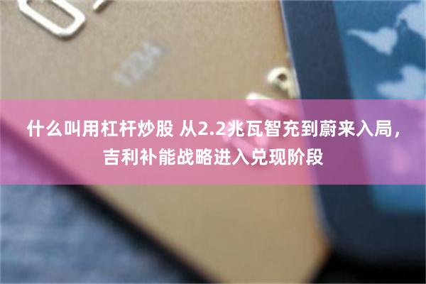 什么叫用杠杆炒股 从2.2兆瓦智充到蔚来入局,吉利补能战略进入兑现阶段