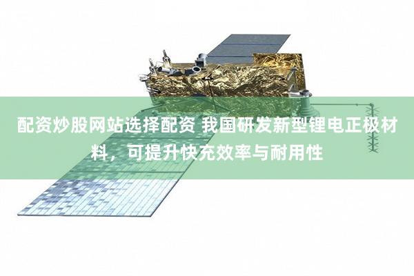 配资炒股网站选择配资 我国研发新型锂电正极材料，可提升快充效率与耐用性