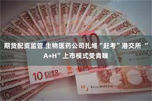 期货配资监管 生物医药公司扎堆“赶考”港交所 “A+H”上市模式受青睐