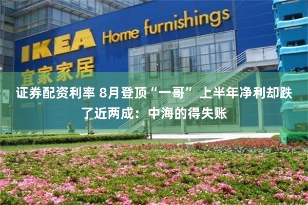 证券配资利率 8月登顶“一哥” 上半年净利却跌了近两成：中海的得失账