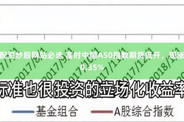 配资炒股网站必选 富时中国A50指数期货低开，现涨0.35%