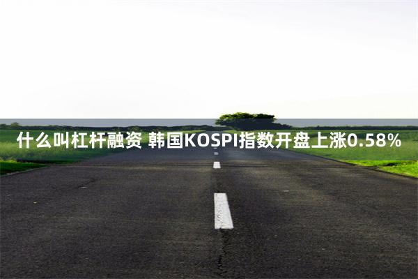 什么叫杠杆融资 韩国KOSPI指数开盘上涨0.58%