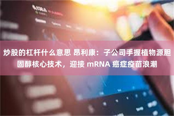 炒股的杠杆什么意思 昂利康:子公司手握植物源胆固醇核心技术,迎接 mRNA 癌症疫苗浪潮
