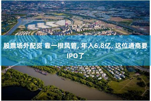 股票场外配资 靠一根风管, 年入6.8亿, 这位通商要IPO了