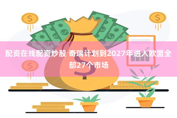 配资在线配资炒股 奇瑞计划到2027年进入欧盟全部27个市场