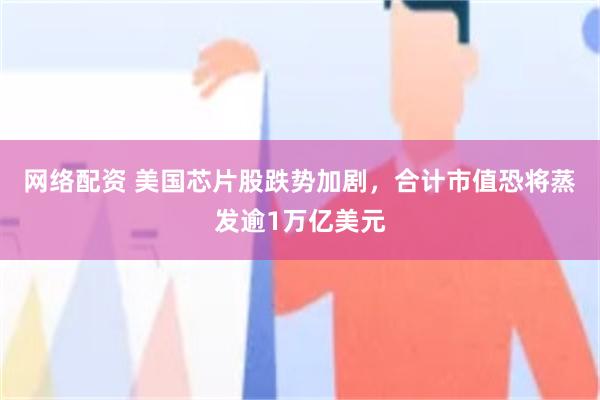 网络配资 美国芯片股跌势加剧，合计市值恐将蒸发逾1万亿美元