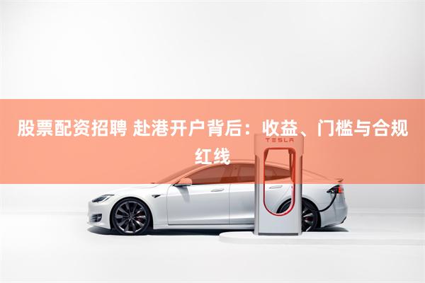 股票配资招聘 赴港开户背后：收益、门槛与合规红线