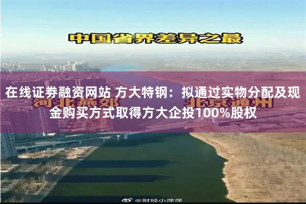 在线证劵融资网站 方大特钢：拟通过实物分配及现金购买方式取得方大企投100%股权