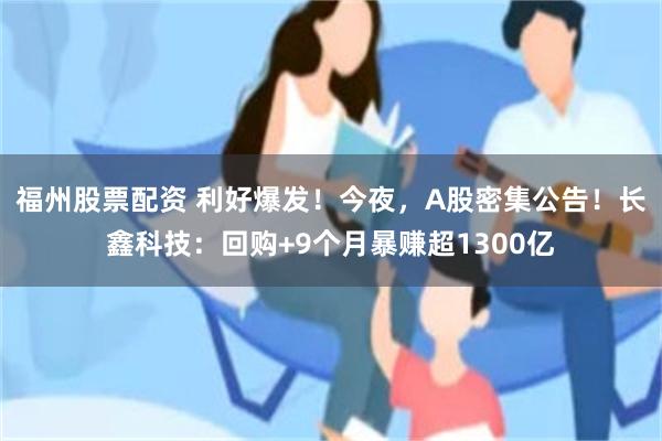 福州股票配资 利好爆发！今夜，A股密集公告！长鑫科技：回购+9个月暴赚超1300亿