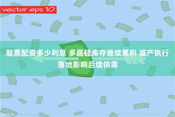 股票配资多少利息 多晶硅库存继续累积 减产执行落地影响后续供需