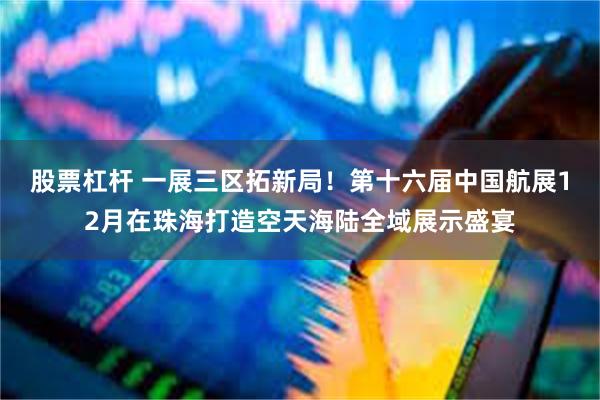 股票杠杆 一展三区拓新局！第十六届中国航展12月在珠海打造空天海陆全域展示盛宴