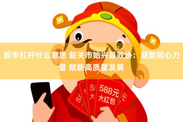 股市杠杆什么意思 韶关市始兴县政协：凝聚同心力量 赋能高质量发展
