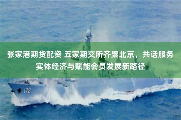 张家港期货配资 五家期交所齐聚北京，共话服务实体经济与赋能会员发展新路径