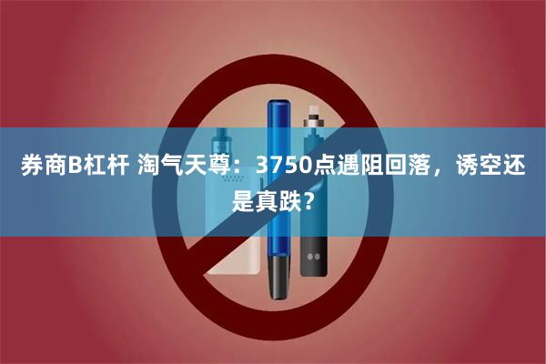 券商B杠杆 淘气天尊：3750点遇阻回落，诱空还是真跌？