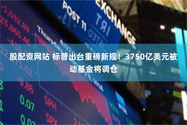 股配资网站 标普出台重磅新规！3750亿美元被动基金将调仓