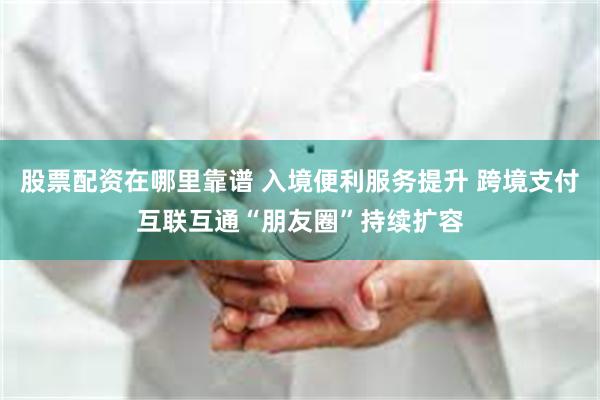 股票配资在哪里靠谱 入境便利服务提升 跨境支付互联互通“朋友圈”持续扩容